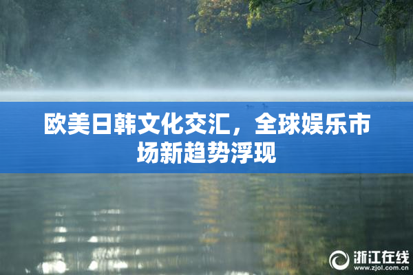 欧美日韩文化交汇，全球娱乐市场新趋势浮现