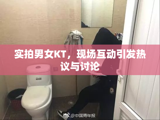 实拍男女KT，现场互动引发热议与讨论