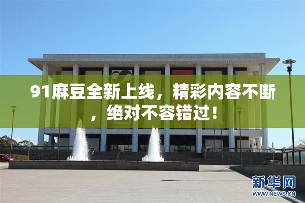 91麻豆全新上线，精彩内容不断，绝对不容错过！