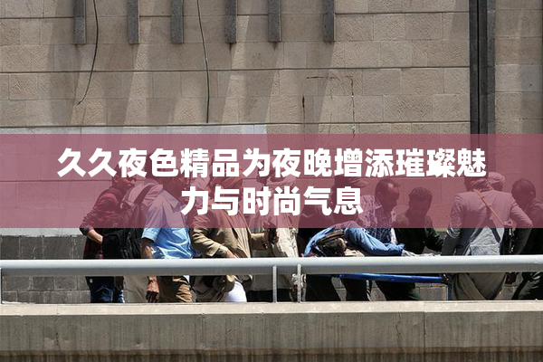 久久夜色精品为夜晚增添璀璨魅力与时尚气息