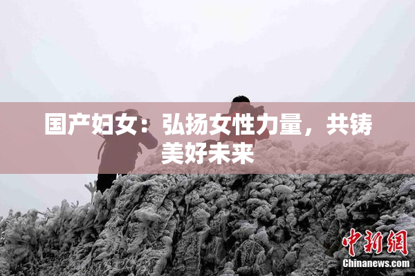 国产妇女：弘扬女性力量，共铸美好未来
