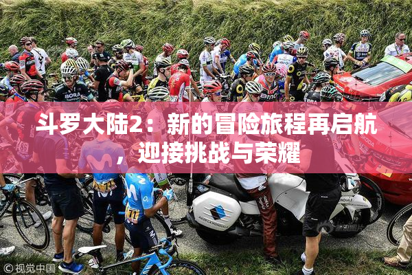 斗罗大陆2：新的冒险旅程再启航，迎接挑战与荣耀