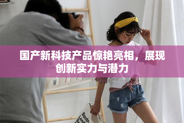 国产新科技产品惊艳亮相，展现创新实力与潜力