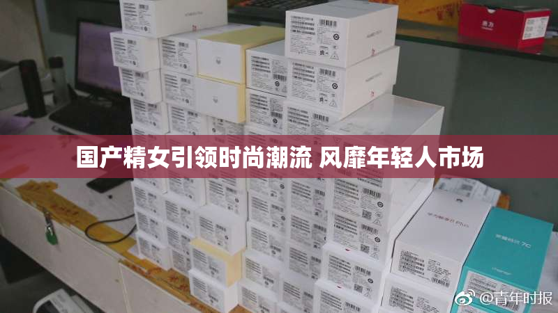 国产精女引领时尚潮流 风靡年轻人市场