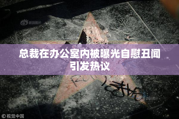 总裁在办公室内被曝光自慰丑闻引发热议