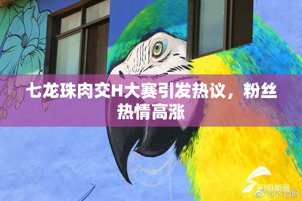 七龙珠肉交H大赛引发热议，粉丝热情高涨