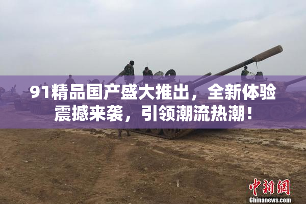 91精品国产盛大推出，全新体验震撼来袭，引领潮流热潮！