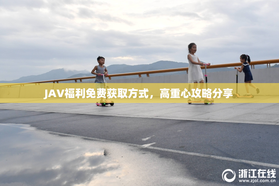 JAV福利免费获取方式，高重心攻略分享