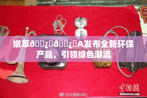 嫩草🌿‌🌿‌A发布全新环保产品，引领绿色潮流