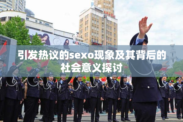 引发热议的sexo现象及其背后的社会意义探讨