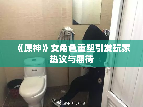 《原神》女角色重塑引发玩家热议与期待