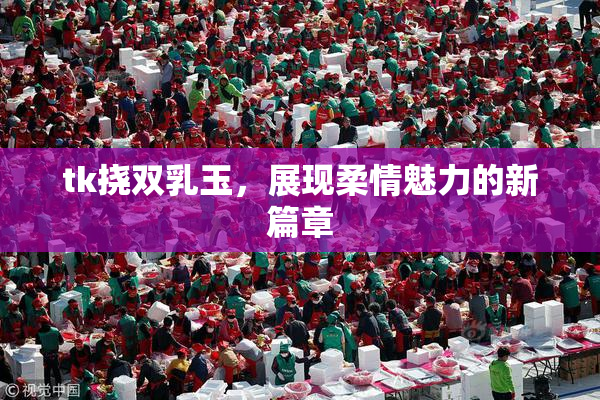 tk挠双乳玉，展现柔情魅力的新篇章