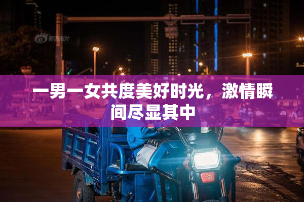一男一女共度美好时光，激情瞬间尽显其中