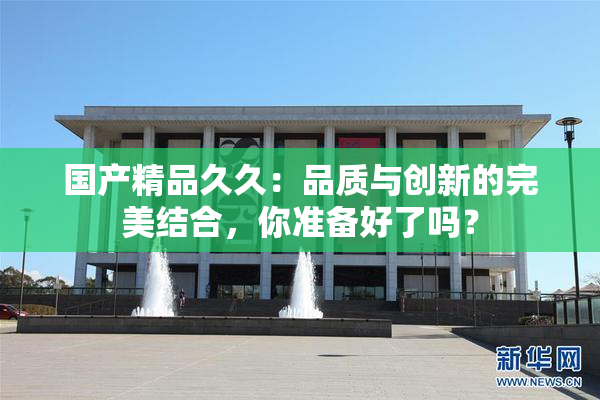 国产精品久久：品质与创新的完美结合，你准备好了吗？