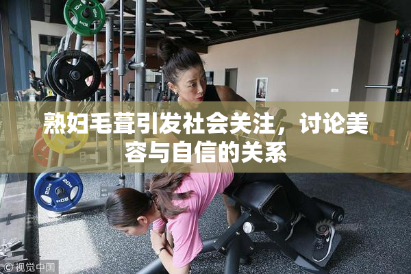 熟妇毛葺引发社会关注，讨论美容与自信的关系