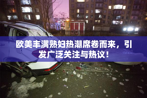 欧美丰满熟妇热潮席卷而来，引发广泛关注与热议！