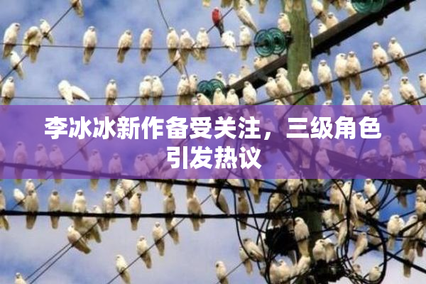 李冰冰新作备受关注，三级角色引发热议