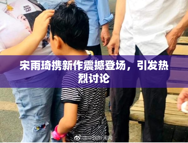 宋雨琦携新作震撼登场，引发热烈讨论
