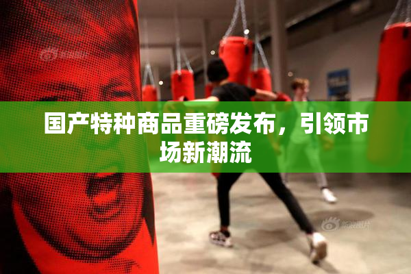 国产特种商品重磅发布，引领市场新潮流
