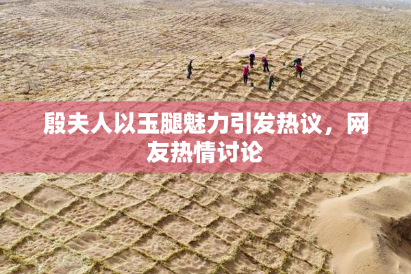 殷夫人以玉腿魅力引发热议，网友热情讨论