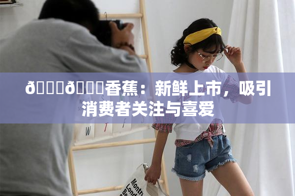 🔞🔞香蕉：新鲜上市，吸引消费者关注与喜爱