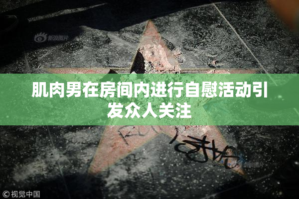 肌肉男在房间内进行自慰活动引发众人关注