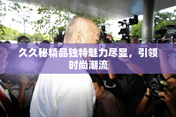 久久秘精品独特魅力尽显，引领时尚潮流