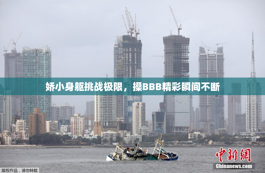 娇小身躯挑战极限，搡BBB精彩瞬间不断