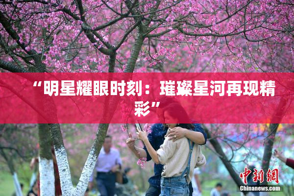 “明星耀眼时刻：璀璨星河再现精彩”