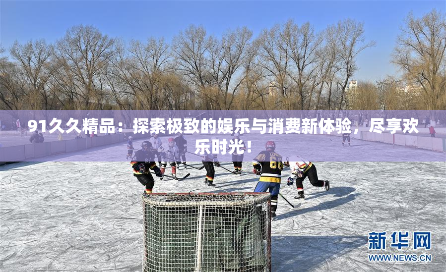 91久久精品：探索极致的娱乐与消费新体验，尽享欢乐时光！