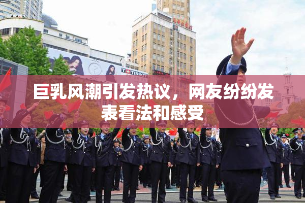 巨乳风潮引发热议，网友纷纷发表看法和感受