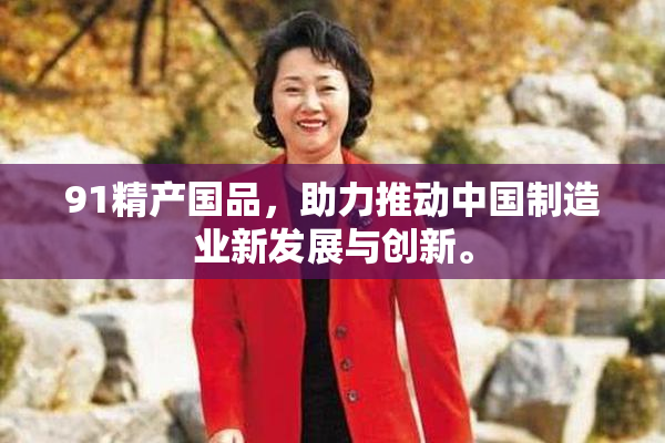 91精产国品，助力推动中国制造业新发展与创新。