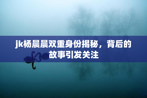 jk杨晨晨双重身份揭秘，背后的故事引发关注