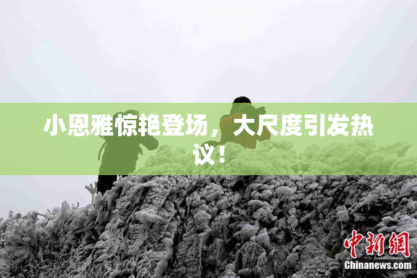 小恩雅惊艳登场，大尺度引发热议！