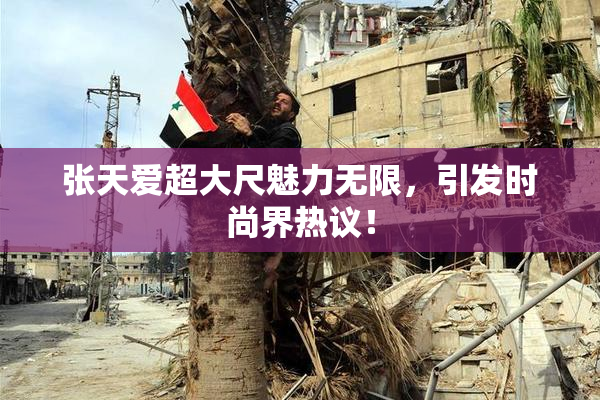 张天爱超大尺魅力无限，引发时尚界热议！