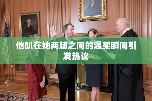 他趴在她两腿之间的温柔瞬间引发热议
