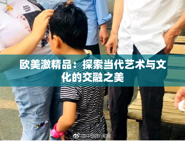 欧美激精品：探索当代艺术与文化的交融之美