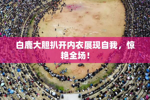 白鹿大胆扒开内衣展现自我，惊艳全场！