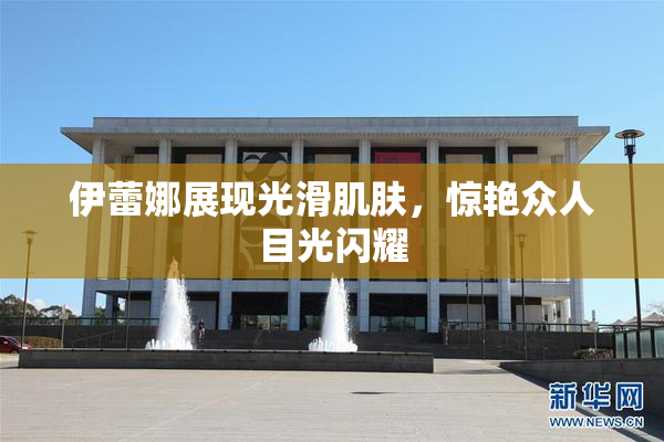 伊蕾娜展现光滑肌肤，惊艳众人目光闪耀