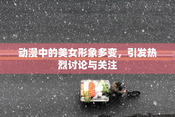 动漫中的美女形象多变，引发热烈讨论与关注