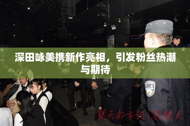 深田咏美携新作亮相，引发粉丝热潮与期待
