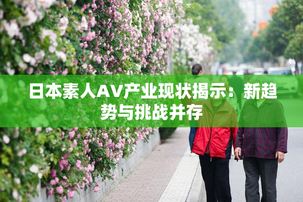 日本素人AV产业现状揭示：新趋势与挑战并存