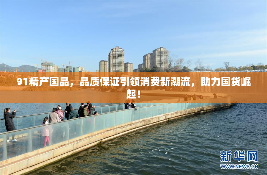 91精产国品，品质保证引领消费新潮流，助力国货崛起！