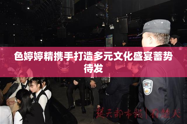 色婷婷精携手打造多元文化盛宴蓄势待发