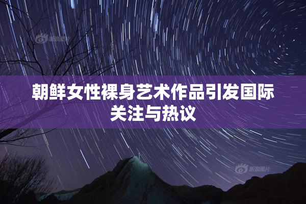 朝鲜女性裸身艺术作品引发国际关注与热议