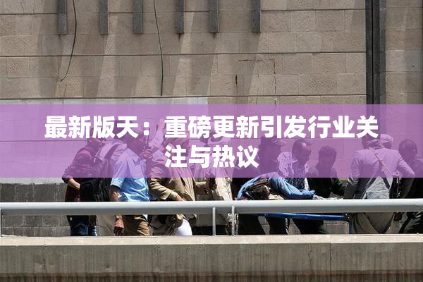 最新版天：重磅更新引发行业关注与热议