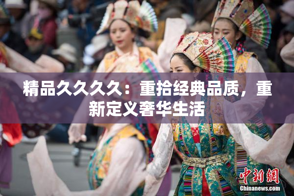 精品久久久久：重拾经典品质，重新定义奢华生活