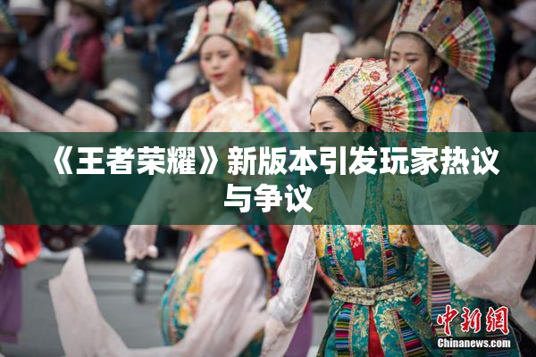 《王者荣耀》新版本引发玩家热议与争议