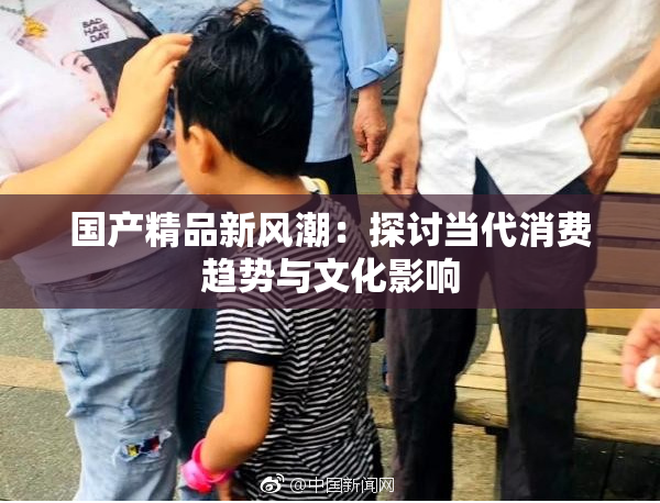 国产精品新风潮：探讨当代消费趋势与文化影响