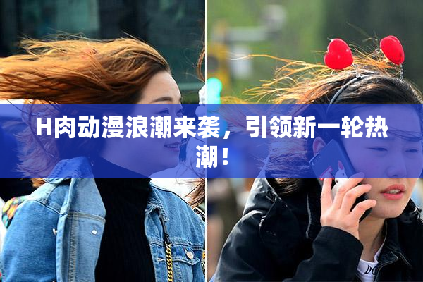 H肉动漫浪潮来袭，引领新一轮热潮！